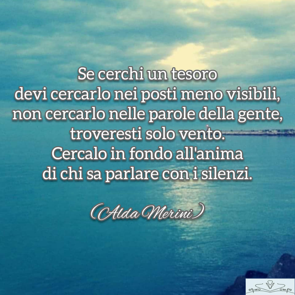 Alda Merini - "Se cerchi un tesoro devi cercarlo nei posti meno visibili, non cercarlo nella parole della gente, troveresti solo vento. Cercalo in fondo all'anima di chi sa parlare con i silenzi. "